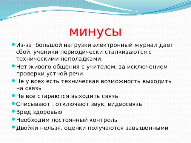 минусы Из-за большой нагрузки электронный журнал дает сбой, ученики периодически сталкиваются с техническими неполадками. Нет живого общения с учителем, за исключением проверки устной речи Не у всех есть техническая возможность выходить на связь Не все стараются выходить связь Списывают , отключают звук, видеосвязь Вред здоровью Необходим постоянный контроль Двойки нельзя, оценки получаются завышенными 