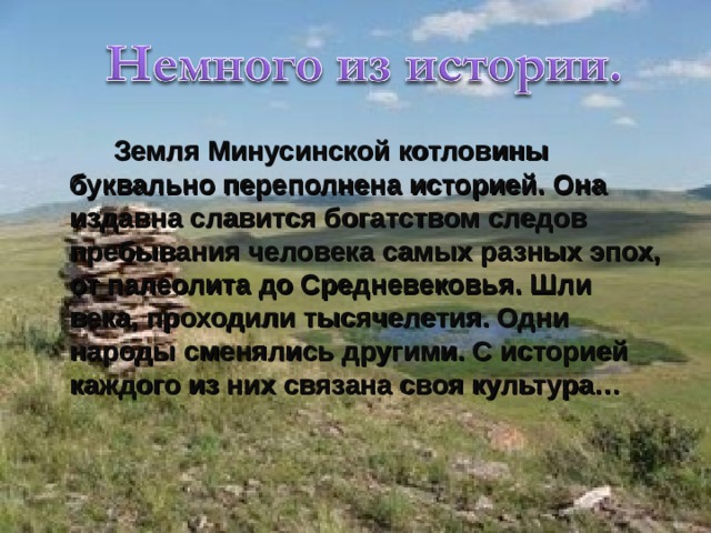  Земля Минусинской котловины буквально переполнена историей. Она издавна славится богатством следов пребывания человека самых разных эпох, от палеолита до Средневековья. Шли века, проходили тысячелетия. Одни народы сменялись другими. С историей каждого из них связана своя культура… 