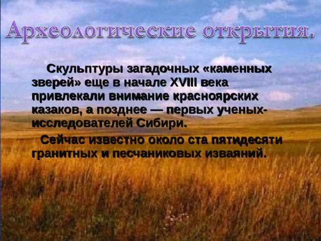  Скульптуры загадочных «каменных зверей» еще в начале XVIII века привлекали внимание красноярских казаков, а позднее — первых ученых-исследователей Сибири.  Сейчас известно около ста пятидесяти гранитных и песчаниковых изваяний. 