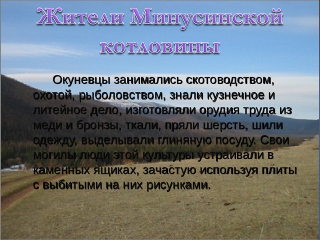  Окуневцы занимались скотоводством, охотой, рыболовством, знали кузнечное и литейное дело, изготовляли орудия труда из меди и бронзы, ткали, пряли шерсть, шили одежду, выделывали глиняную посуду. Свои могилы люди этой культуры устраивали в каменных ящиках, зачастую используя плиты с выбитыми на них рисунками. 