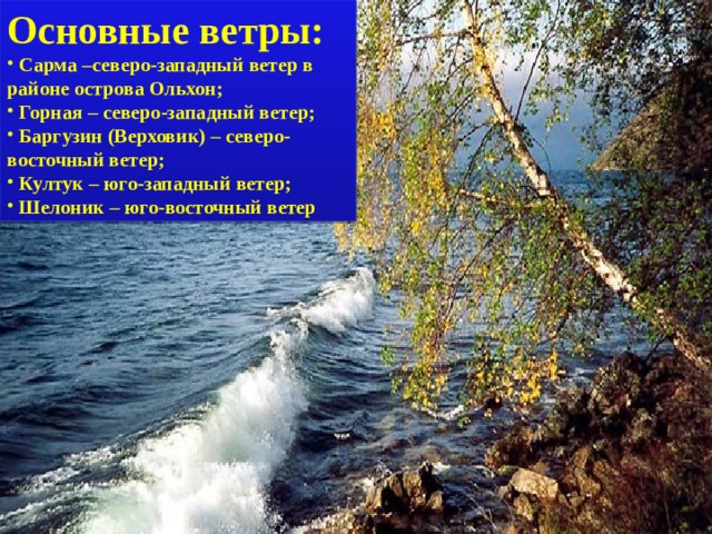 Основные ветры:  Сарма –северо-западный ветер в районе острова Ольхон;  Горная – северо-западный ветер;  Баргузин (Верховик) – северо-восточный ветер;  Култук – юго-западный ветер;  Шелоник – юго-восточный ветер 