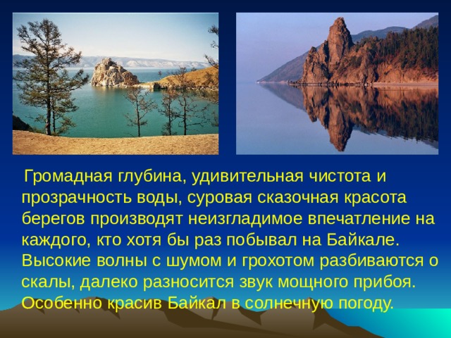  Громадная глубина, удивительная чистота и прозрачность воды, суровая сказочная красота берегов производят неизгладимое впечатление на каждого, кто хотя бы раз побывал на Байкале. Высокие волны с шумом и грохотом разбиваются о скалы, далеко разносится звук мощного прибоя. Особенно красив Байкал в солнечную погоду. 