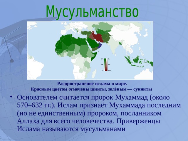 Распространение ислама в мире. Красным цветом отмечены шииты, зелёным — сунниты  Основателем считается пророк Мухаммад (около 570–632 гг.). Ислам признаёт Мухаммада последним (но не единственным) пророком, посланником Аллаха для всего человечества. Приверженцы Ислама называются мусульманами  