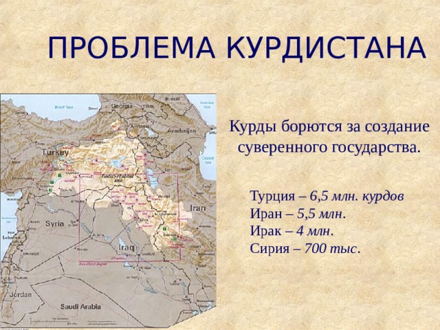 ПРОБЛЕМА КУРДИСТАНА Курды борются за создание суверенного государства. Турция – 6,5 млн. курдов Иран – 5,5 млн . Ирак – 4 млн . Сирия – 700 тыс . 
