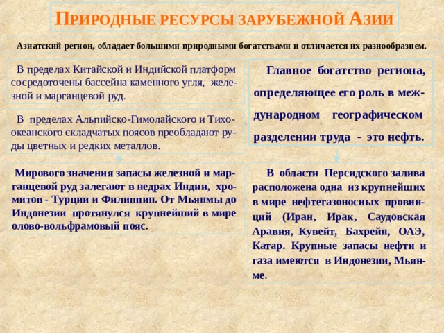 П РИРОДНЫЕ РЕСУРСЫ ЗАРУБЕЖНОЙ А ЗИИ Азиатский регион, обладает большими природными богатствами и отличается их разнообразием.  В пределах Китайской и Индийской платформ сосредоточены бассейна каменного угля, желе-зной и марганцевой руд.  Главное богатство региона, определяющее его роль в меж-дународном географическом разделении труда - это нефть.  В пределах Альпийско-Гимолайского и Тихо-океанского складчатых поясов преобладают ру-ды цветных и редких металлов.  В области Персидского залива расположена одна из крупнейших в мире нефтегазоносных провин-ций (Иран, Ирак, Саудовская Аравия, Кувейт, Бахрейн, ОАЭ, Катар. Крупные запасы нефти и газа имеются в Индонезии, Мьян-ме.  Мирового значения запасы железной и мар-ганцевой руд залегают в недрах Индии, хро-митов - Турции и Филиппин. От Мьянмы до Индонезии протянулся крупнейший в мире олово-вольфрамовый пояс. 