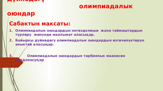Сабактын темасы: Байыркы дүйнөдөгү  олимпиадалык оюндар Сабактын максаты: Олимпиадалык оюндардын негизделиши жана таймаштардын түрлөрү жөнүндө маалымат аласыңар. Байыркы дүйнөдөгү олимпиадалык оюндардын өзгөчөлүктөрүн аныктай аласыңар.   Олимпиадалык оюндардын тарбиялык маанисин колдоносуңар  