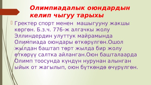 Олимпиадалык оюндардын келип чыгуу тарыхы Гректер спорт менен машыгууну жакшы көргөн. Б.з.ч. 776-ж алгачкы жолу Эллиндердин улуттук майрамында Олимпиада оюндары өткөрүлгөн.Ошол жылдан баштап төрт жылда бир жолу өткөрүү салтка айланган.Оюн башталаарда Олимп тоосунда күндүн нурунан алынган ыйык от жагылып, оюн бүткөндө өчүрүлгөн. 