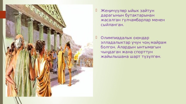 Жеңичүүлөр ыйык зайтун дарагынын бутактарынан жасалган гүлчамбарлар менен сыйланган. Олимпиадалык оюндар элладалыктар үчүн чоң майрам болгон. Алардын ынтымагын чыңдаган жана спорттун жайылышана шарт түзүлгөн . 