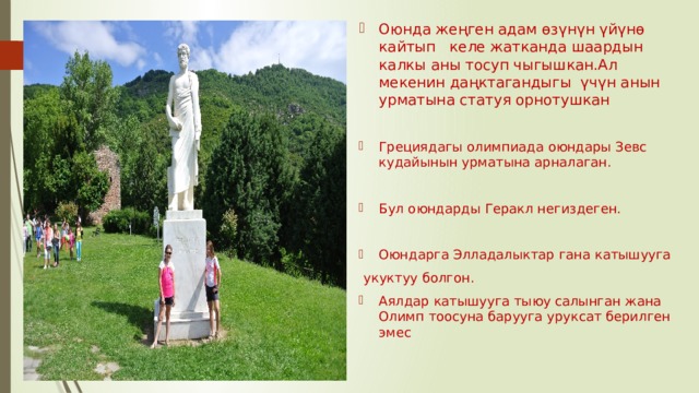 Оюнда жеңген адам өзүнүн үйүнө кайтып келе жатканда шаардын калкы аны тосуп чыгышкан.Ал мекенин даңктагандыгы үчүн анын урматына статуя орнотушкан Грециядагы олимпиада оюндары Зевс кудайынын урматына арналаган. Бул оюндарды Геракл негиздеген. Оюндарга Элладалыктар гана катышууга  укуктуу болгон. Аялдар катышууга тыюу салынган жана Олимп тоосуна барууга уруксат берилген эмес 
