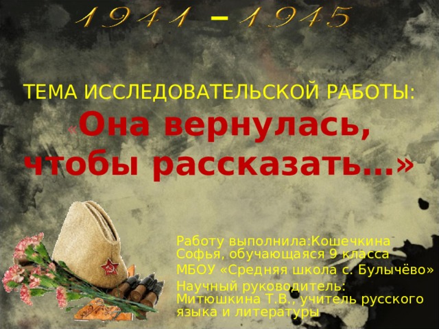 ТЕМА ИССЛЕДОВАТЕЛЬСКОЙ РАБОТЫ: « Она вернулась, чтобы рассказать…»   Работу выполнила:Кошечкина Софья, обучающаяся 9 класса МБОУ «Средняя школа с. Булычёво» Научный руководитель: Митюшкина Т.В., учитель русского языка и литературы 