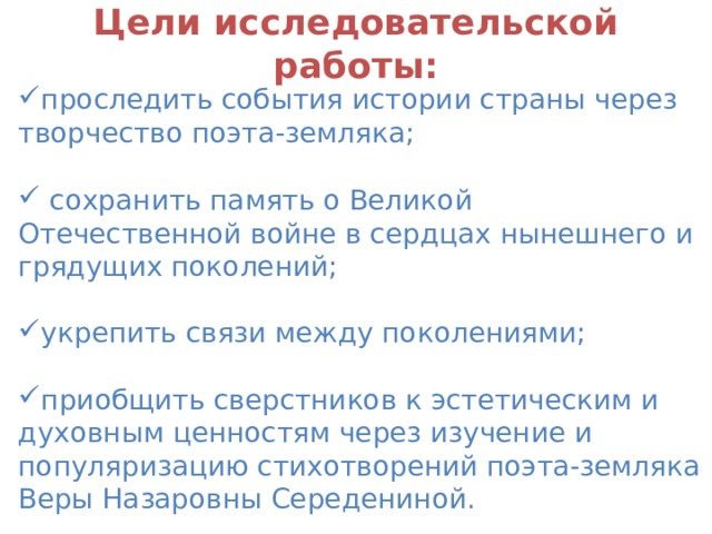 Цели исследовательской работы:   проследить события истории страны через творчество поэта-земляка;   сохранить память о Великой Отечественной войне в сердцах нынешнего и грядущих поколений; укрепить связи между поколениями;  приобщить сверстников к эстетическим и духовным ценностям через изучение и популяризацию стихотворений поэта-земляка Веры Назаровны Середениной. 