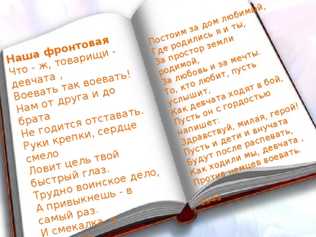   Наша фронтовая Что - ж, товарищи - девчата , Воевать так воевать! Нам от друга и до брата Не годится отставать. Руки крепки, сердце смело Ловит цель твой быстрый глаз. Трудно воинское дело, А привыкнешь - в самый раз. И смекалка, и сноровка, Все у нас, девчата, есть. Бей, зенитка, бей, винтовка,- Постоим за нашу честь. Постоим за дом любимый, Где родились я и ты, За простор земли родимой, За любовь и за мечты. То, кто любит, пусть услышит, Как девчата ходят в бой, Пусть он с гордостью напишет: Здравствуй, милая, герой! Пусть и дети и внучата Будут после распевать, Как ходили мы, девчата , Против немцев воевать.  1943   