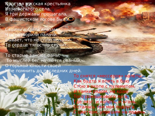  творчестве  В. Н. Середёниной. Простая русская крестьянка Из небогатого села, Я три державы прошагала, В фашистском логове была. Своими видела глазами, Что натворили палачи. Бывает, что не сплю ночами- То сердце тягостно стучит. То старые заноют раны,  То мыслей бег начнется рваный,- О горькой юности своей Мне помнить до последних дней.  То снятся «мессеров» налеты,  Как будто я опять в бою  Стою в окопе с пулеметом,  И танки рядом, на краю  Того ромашкового луга,  Где лязг, и копоть, и огонь.  Осталась там моя подруга  С цветком, упавшим на ладонь Простая русская крестьянка Из небогатого села, Я три державы прошагала, В фашистском логове была. Своими видела глазами, Что натворили палачи. Бывает, что не сплю ночами- То сердце тягостно стучит. То старые заноют раны, 