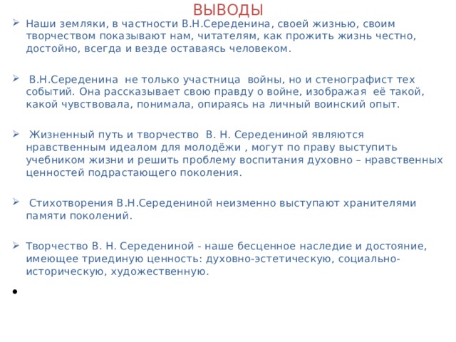 ВЫВОДЫ Наши земляки, в частности В.Н.Середенина, своей жизнью, своим творчеством показывают нам, читателям, как прожить жизнь честно, достойно, всегда и везде оставаясь человеком.   В.Н.Середенина не только участница войны, но и стенографист тех событий . Она рассказывает свою правду о войне, изображая её такой, какой чувствовала, понимала, опираясь на личный воинский опыт.   Жизненный путь и творчество В. Н. Середениной являются нравственным идеалом для молодёжи , могут по праву выступить учебником жизни и решить проблему воспитания духовно – нравственных ценностей подрастающего поколения.   Стихотворения В.Н.Середениной неизменно выступают хранителями памяти поколений.  Творчество В. Н. Середениной - наше бесценное наследие и достояние, имеющее триединую ценность: духовно-эстетическую, социально- историческую, художественную.    