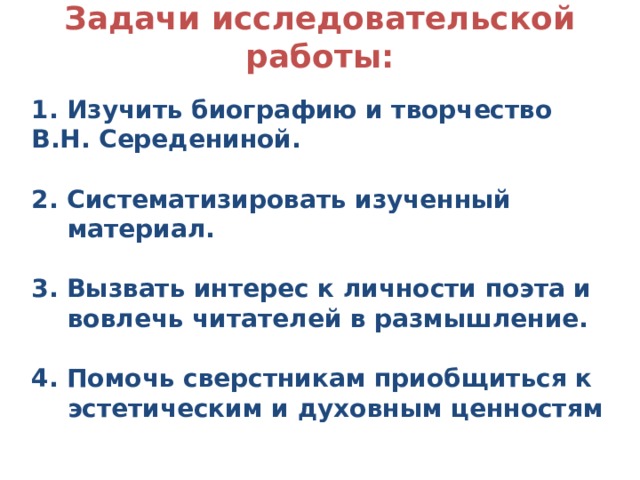 Задачи исследовательской работы:    1. Изучить биографию и творчество В.Н. Середениной.  2. Систематизировать изученный материал.  3. Вызвать интерес к личности поэта и вовлечь читателей в размышление.  4. Помочь сверстникам приобщиться к эстетическим и духовным ценностям 