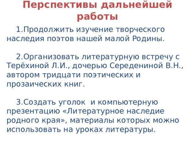 Перспективы дальнейшей работы 1.Продолжить изучение творческого наследия поэтов нашей малой Родины. 2.Организовать литературную встречу с Терёхиной Л.И., дочерью Середениной В.Н., автором тридцати поэтических и прозаических книг. 3.Создать уголок и компьютерную презентацию «Литературное наследие родного края», материалы которых можно использовать на уроках литературы. 