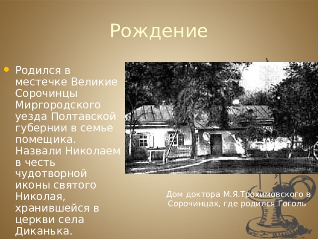 Рождение Родился в местечке Великие Сорочинцы Миргородского уезда Полтавской губернии в семье помещика. Назвали Николаем в честь чудотворной иконы святого Николая, хранившейся в церкви села Диканька. Дом доктора М.Я.Трохимовского в Сорочинцах, где родился Гоголь 