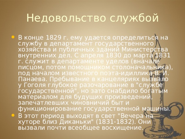 Недовольство службой В конце 1829 г. ему удается определиться на службу в департамент государственного хозяйства и публичных зданий Министерства внутренних дел. С апреля 1830 до марта 1831 г. служит в департаменте уделов (вначале писцом, потом помощником столоначальника), под началом известного поэта-идиллика В. И. Панаева. Пребывание в канцеляриях вызвало у Гоголя глубокое разочарование в 