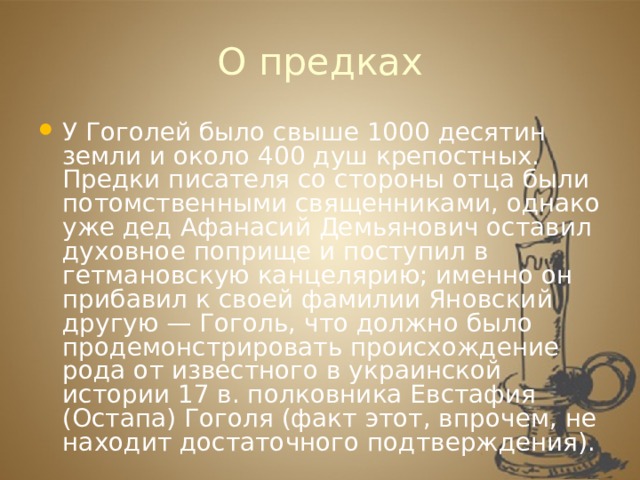 О предках У Гоголей было свыше 1000 десятин земли и около 400 душ крепостных. Предки писателя со стороны отца были потомственными священниками, однако уже дед Афанасий Демьянович оставил духовное поприще и поступил в гетмановскую канцелярию; именно он прибавил к своей фамилии Яновский другую — Гоголь, что должно было продемонстрировать происхождение рода от известного в украинской истории 17 в. полковника Евстафия (Остапа) Гоголя (факт этот, впрочем, не находит достаточного подтверждения). 