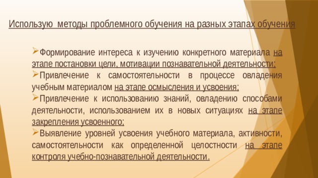 Использую методы проблемного обучения на разных этапах обучения  Формирование интереса к изучению конкретного материала на этапе постановки цели, мотивации познавательной деятельности; Привлечение к самостоятельности в процессе овладения учебным материалом на этапе осмысления и усвоения; Привлечение к использованию знаний, овладению способами деятельности, использованием их в новых ситуациях на этапе закрепления усвоенного; Выявление уровней усвоения учебного материала, активности, самостоятельности как определенной целостности на этапе контроля учебно-познавательной деятельности.  