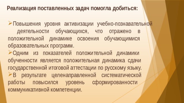 Реализация поставленных задач помогла добиться:   Повышения уровня активизации учебно-познавательной  деятельности обучающихся, что отражено в  положительной динамике освоения обучающимися  образовательных программ. Одним из показателей положительной динамики  обученности является положительная динамика сдачи  государственной итоговой аттестации по русскому языку. В результате целенаправленной систематической  работы повысился уровень сформированности  коммуникативной компетенции.  