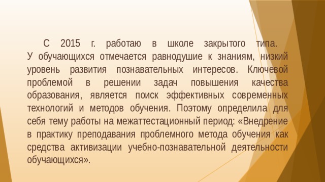  С 2015 г. работаю в школе закрытого типа.  У обучающихся отмечается равнодушие к знаниям, низкий уровень развития познавательных интересов. Ключевой проблемой в решении задач повышения качества образования, является поиск эффективных современных технологий и методов обучения. Поэтому определила для себя тему работы на межаттестационный период: «Внедрение в практику преподавания проблемного метода обучения как средства активизации учебно-познавательной деятельности обучающихся».   