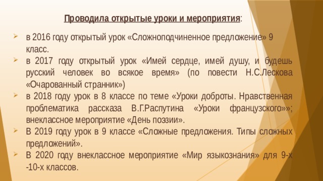 Проводила открытые уроки и мероприятия : в 2016 году открытый урок «Сложноподчиненное предложение» 9 класс. в 2017 году открытый урок «Имей сердце, имей душу, и будешь русский человек во всякое время» (по повести Н.С.Лескова «Очарованный странник») в 2018 году урок в 8 классе по теме «Уроки доброты. Нравственная проблематика рассказа В.Г.Распутина «Уроки французского»»; внеклассное мероприятие «День поэзии». В 2019 году урок в 9 классе «Сложные предложения. Типы сложных предложений». В 2020 году внеклассное мероприятие «Мир языкознания» для 9-х -10-х классов. 