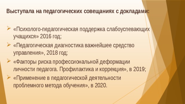 Выступала на педагогических совещаниях с докладами: «Психолого-педагогическая поддержка слабоуспевающих учащихся» 2016 год; «Педагогическая диагностика важнейшее средство управления», 2018 год; «Факторы риска профессиональной деформации личности педагога. Профилактика и коррекция», в 2019; «Применение в педагогической деятельности проблемного метода обучения», в 2020. 