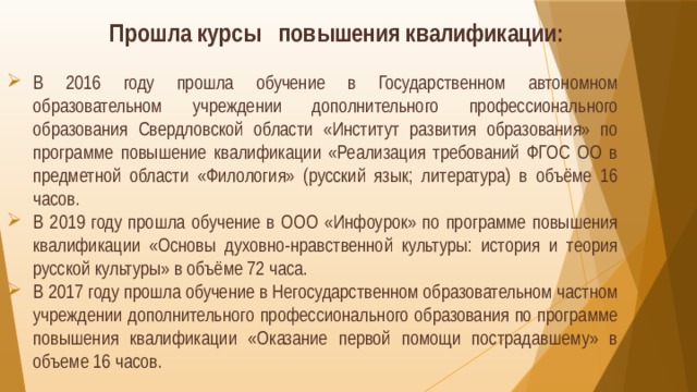 Прошла курсы повышения квалификации: В 2016 году прошла обучение в Государственном автономном образовательном учреждении дополнительного профессионального образования Свердловской области «Институт развития образования» по программе повышение квалификации «Реализация требований ФГОС ОО в предметной области «Филология» (русский язык; литература) в объёме 16 часов. В 2019 году прошла обучение в ООО «Инфоурок» по программе повышения квалификации «Основы духовно-нравственной культуры: история и теория русской культуры» в объёме 72 часа. В 2017 году прошла обучение в Негосударственном образовательном частном учреждении дополнительного профессионального образования по программе повышения квалификации «Оказание первой помощи пострадавшему» в объеме 16 часов. 