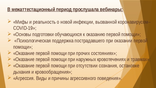 В межаттестационный период прослушала вебинары: «Мифы и реальность о новой инфекции, вызванной коронавирусом–COVID-19»; «Основы подготовки обучающихся к оказанию первой помощи»;  «Психологическая поддержка пострадавшего при оказании первой помощи»; «Оказание первой помощи при прочих состояниях»; «Оказание первой помощи при наружных кровотечениях и травмах»; «Оказание первой помощи при отсутствии сознания, остановке дыхания и кровообращения»; «Агрессия. Виды и причины агрессивного поведения». 