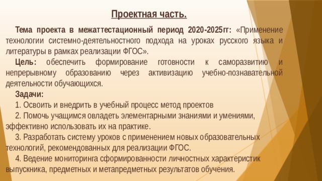 Проектная часть.  Тема проекта в межаттестационный период 2020-2025гг:  «Применение технологии системно-деятельностного подхода на уроках русского языка и литературы в рамках реализации ФГОС». Цель:  обеспечить формирование готовности к саморазвитию и непрерывному образованию через активизацию учебно-познавательной деятельности обучающихся. Задачи: 1. Освоить и внедрить в учебный процесс метод проектов 2. Помочь учащимся овладеть элементарными знаниями и умениями, эффективно использовать их на практике. 3. Разработать систему уроков с применением новых образовательных технологий, рекомендованных для реализации ФГОС. 4. Ведение мониторинга сформированности личностных характеристик выпускника, предметных и метапредметных результатов обучения.  