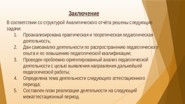 Заключение  В соответствии со структурой Аналитического отчёта решены следующие задачи: Проанализирована практическая и теоретическая педагогическая деятельность; Дан самоанализ деятельности по распространению педагогического опыта и по повышению педагогической квалификации; Проведен проблемно-ориентированный анализ педагогической деятельности с целью выявления направления дальнейшей педагогической работы; Определена тема деятельности следующего аттестационного периода; Составлен план реализации деятельности на следующий межаттестационный период. 