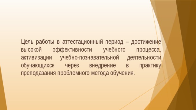  Цель работы в аттестационный период – достижение высокой эффективности учебного процесса, активизации учебно-познавательной деятельности обучающихся через внедрение в практику преподавания проблемного метода обучения. 