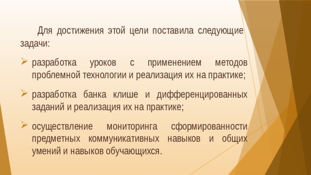   Для достижения этой цели поставила следующие задачи: разработка уроков с применением методов проблемной технологии и реализация их на практике; разработка банка клише и дифференцированных заданий и реализация их на практике; осуществление мониторинга сформированности предметных коммуникативных навыков и общих умений и навыков обучающихся. 