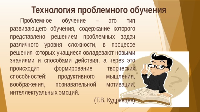 Технология проблемного обучения  Проблемное обучение – это тип развивающего обучения, содержание которого представлено решением проблемных задач различного уровня сложности, в процессе решения которых учащиеся овладевают новыми знаниями и способами действия, а через это происходит формирование творческих способностей: продуктивного мышления, воображения, познавательной мотивации, интеллектуальных эмоций. (Т.В. Кудрявцев) 