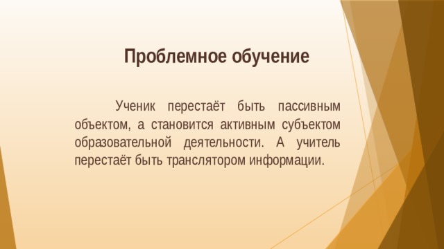 Проблемное обучение  Ученик перестаёт быть пассивным объектом, а становится активным субъектом образовательной деятельности. А учитель перестаёт быть транслятором информации. 