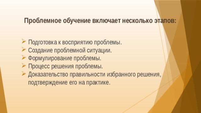 Проблемное обучение включает несколько этапов: Подготовка к восприятию проблемы. Создание проблемной ситуации. Формулирование проблемы. Процесс решения проблемы. Доказательство правильности избранного решения, подтверждение его на практике. 