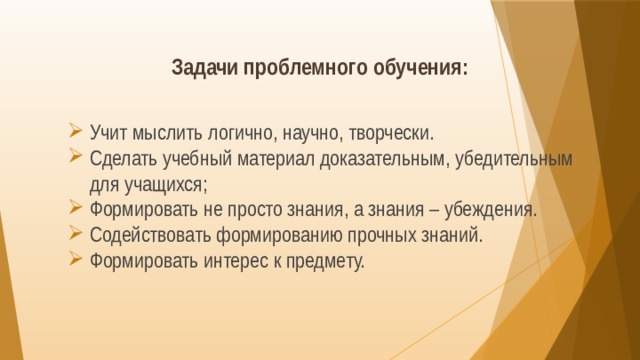 Задачи проблемного обучения:   Учит мыслить логично, научно, творчески. Сделать учебный материал доказательным, убедительным для учащихся; Формировать не просто знания, а знания – убеждения. Содействовать формированию прочных знаний. Формировать интерес к предмету. 