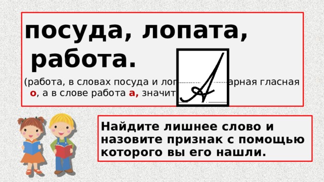посуда, лопата, работа. (работа, в словах посуда и лопата безударная гласная о , а в слове работа а, значит пишем…) Найдите лишнее слово и назовите признак с помощью которого вы его нашли. 
