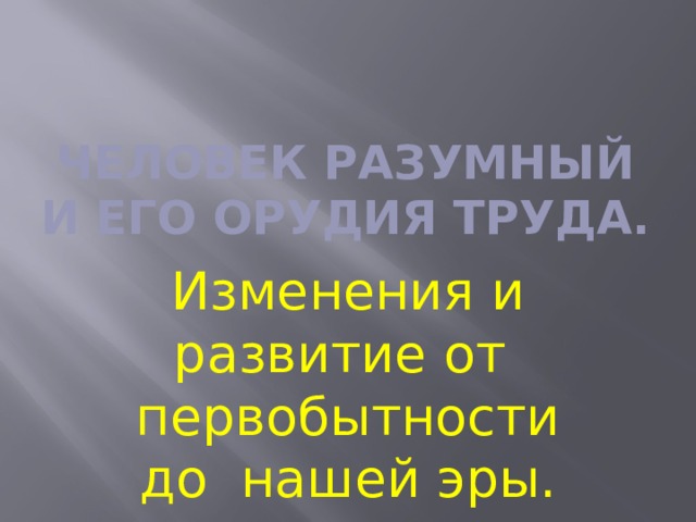 Человек разумный и его орудия труда. Изменения и развитие от первобытности до нашей эры. 