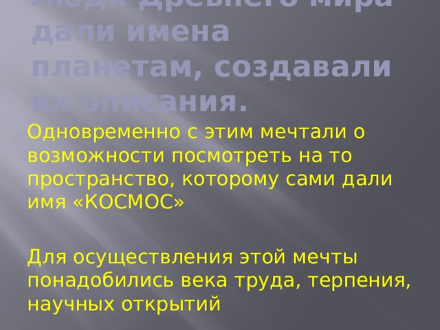 Люди Древнего мира дали имена планетам, создавали их описания. Одновременно с этим мечтали о возможности посмотреть на то пространство, которому сами дали имя «КОСМОС» Для осуществления этой мечты понадобились века труда, терпения, научных открытий 