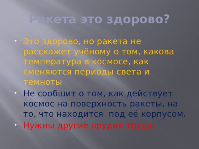 Ракета это здорово? Это здорово, но ракета не расскажет учёному о том, какова температура в космосе, как сменяются периоды света и темноты Не сообщит о том, как действует космос на поверхность ракеты, на то, что находится под её корпусом. Нужны другие орудия труда! 
