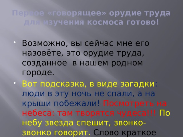 Первое «говорящее» орудие труда для изучения космоса готово! Возможно, вы сейчас мне его назовёте, это орудие труда, созданное в нашем родном городе. Вот подсказка, в виде загадки : люди в эту ночь не спали, а на крыши побежали! Посмотреть на небеса: там творятся чудеса!!! По небу звезда спешит, звонко-звонко говорит. Слово краткое бип-бип над большой Землёй летит! 