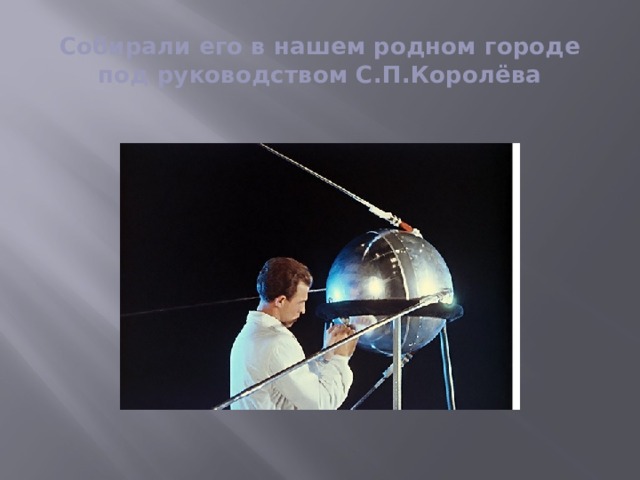 Собирали его в нашем родном городе под руководством С.П.Королёва 