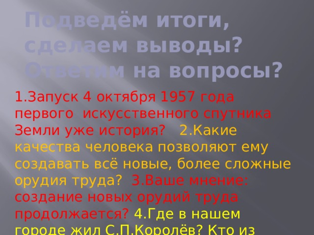 Подведём итоги, сделаем выводы? Ответим на вопросы? 1.Запуск 4 октября 1957 года первого искусственного спутника Земли уже история? 2.Какие качества человека позволяют ему создавать всё новые, более сложные орудия труда?  3.Ваше мнение: создание новых орудий труда продолжается? 4.Где в нашем городе жил С.П.Королёв? Кто из Древа семьи Циолковского К.Э.живёт в Королёве? 