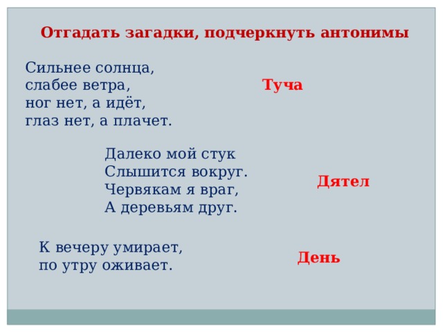 Отгадать загадки, подчеркнуть антонимы Сильнее солнца,  слабее ветра,  ног нет, а идёт,  глаз нет, а плачет. Туча Далеко мой стук  Слышится вокруг.  Червякам я враг,  А деревьям друг. Дятел К вечеру умирает,  по утру оживает. День 