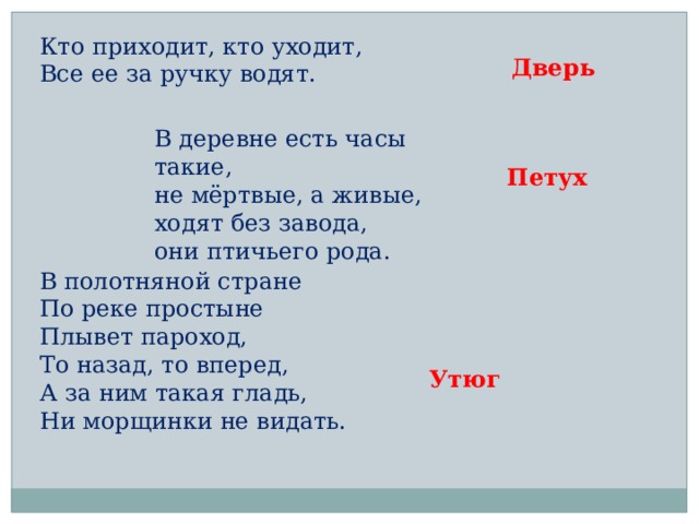 Кто приходит, кто уходит,  Все ее за ручку водят. Дверь В деревне есть часы такие,  не мёртвые, а живые,  ходят без завода,  они птичьего рода. Петух В полотняной стране  По реке простыне  Плывет пароход,  То назад, то вперед,  А за ним такая гладь,  Ни морщинки не видать. Утюг 