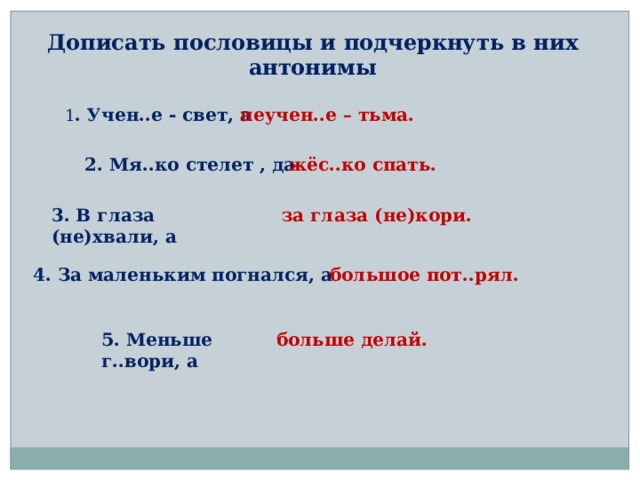Дописать пословицы и подчеркнуть в них антонимы 1 . Учен..е - свет, а неучен..е – тьма. 2. Мя..ко стелет , да жёс..ко спать. 3. В глаза (не)хвали, а за глаза (не)кори. 4. За маленьким погнался, а большое пот..рял. 5. Меньше г..вори, а больше делай. 