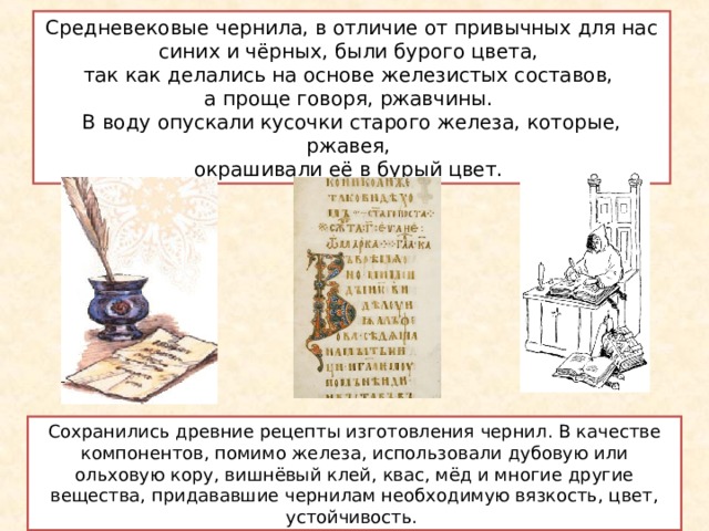 Средневековые чернила, в отличие от привычных для нас синих и чёрных, были бурого цвета, так как делались на основе железистых составов, а проще говоря, ржавчины. В воду опускали кусочки старого железа, которые, ржавея, окрашивали её в бурый цвет. Сохранились древние рецепты изготовления чернил. В качестве компонентов, помимо железа, использовали дубовую или ольховую кору, вишнёвый клей, квас, мёд и многие другие вещества, придававшие чернилам необходимую вязкость, цвет, устойчивость. 