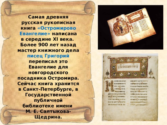 Самая древняя русская рукописная книга «Остромирово  Евангелие» написана в середине XI века. Более 900 лет назад мастер книжного дела писец Григорий переписал это Евангелие для новгородского посадника Остромира. Сейчас книга хранится в Санкт-Петербурге, в Государственной публичной библиотеке имени М. Е. Салтыкова-Щедрина. 